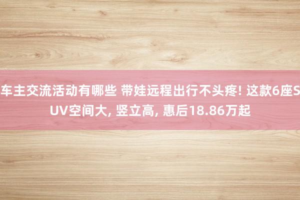 车主交流活动有哪些 带娃远程出行不头疼! 这款6座SUV空间大, 竖立高, 惠后18.86万起