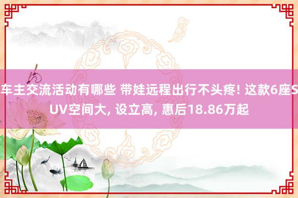 车主交流活动有哪些 带娃远程出行不头疼! 这款6座SUV空间大, 设立高, 惠后18.86万起