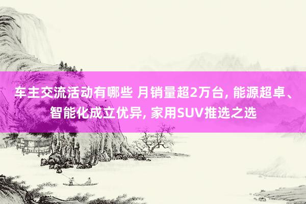 车主交流活动有哪些 月销量超2万台, 能源超卓、智能化成立优异, 家用SUV推选之选