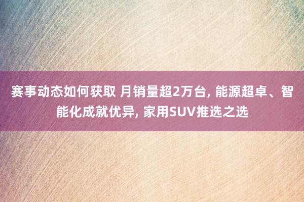 赛事动态如何获取 月销量超2万台, 能源超卓、智能化成就优异, 家用SUV推选之选