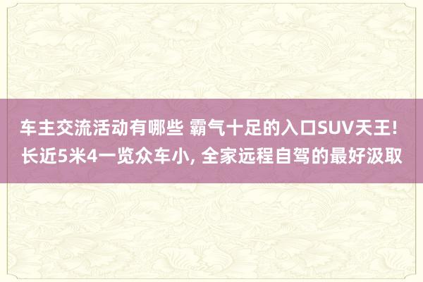 车主交流活动有哪些 霸气十足的入口SUV天王! 长近5米4一览众车小, 全家远程自驾的最好汲取