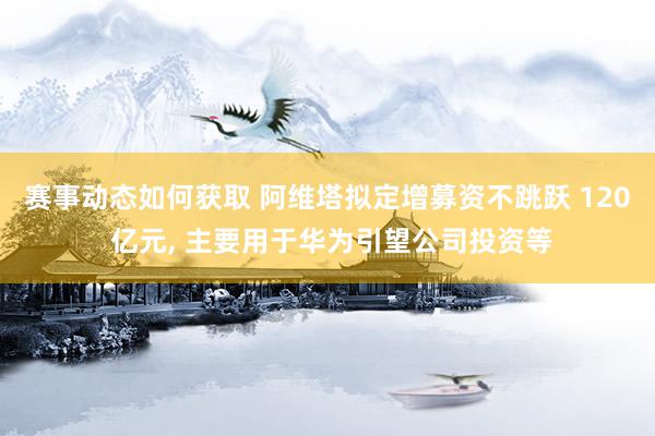 赛事动态如何获取 阿维塔拟定增募资不跳跃 120 亿元, 主要用于华为引望公司投资等