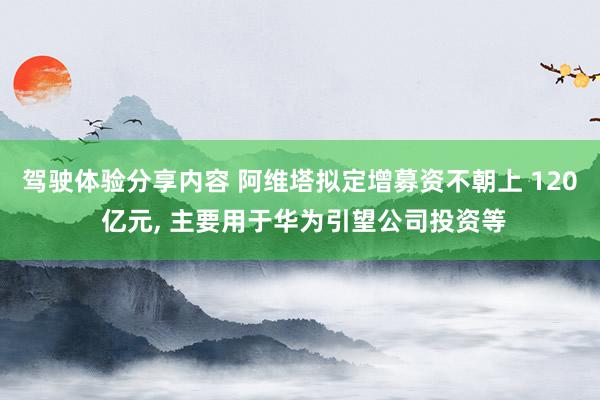 驾驶体验分享内容 阿维塔拟定增募资不朝上 120 亿元, 主要用于华为引望公司投资等