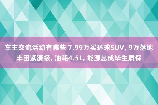 车主交流活动有哪些 7.99万买环球SUV, 9万落地丰田紧凑级, 油耗4.5L, 能源总成毕生质保