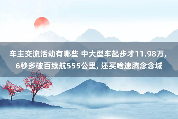 车主交流活动有哪些 中大型车起步才11.98万, 6秒多破百续航555公里, 还买啥速腾念念域