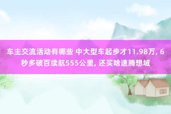 车主交流活动有哪些 中大型车起步才11.98万, 6秒多破百续航555公里, 还买啥速腾想域