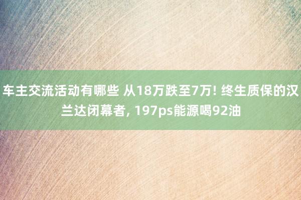 车主交流活动有哪些 从18万跌至7万! 终生质保的汉兰达闭幕者, 197ps能源喝92油