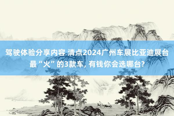 驾驶体验分享内容 清点2024广州车展比亚迪展台最“火”的3款车, 有钱你会选哪台?