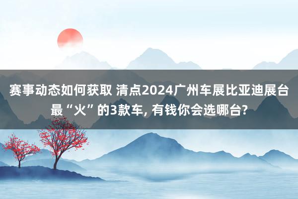 赛事动态如何获取 清点2024广州车展比亚迪展台最“火”的3款车, 有钱你会选哪台?