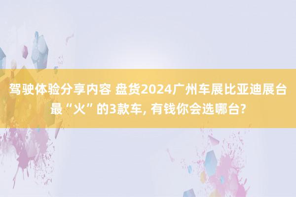 驾驶体验分享内容 盘货2024广州车展比亚迪展台最“火”的3款车, 有钱你会选哪台?