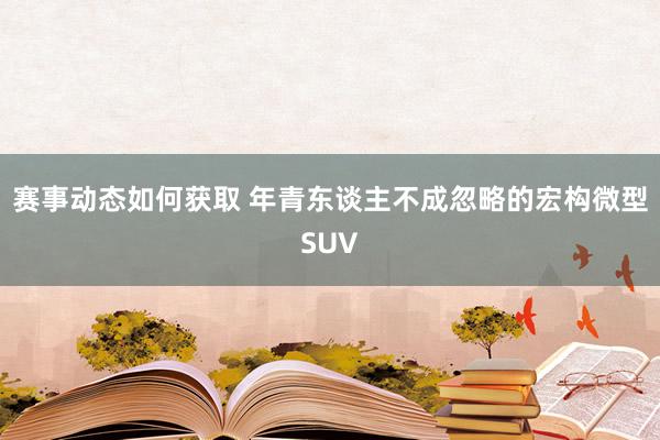 赛事动态如何获取 年青东谈主不成忽略的宏构微型SUV