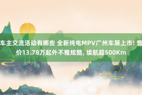 车主交流活动有哪些 全新纯电MPV广州车展上市! 售价13.78万起外不雅炫酷, 续航超500Km