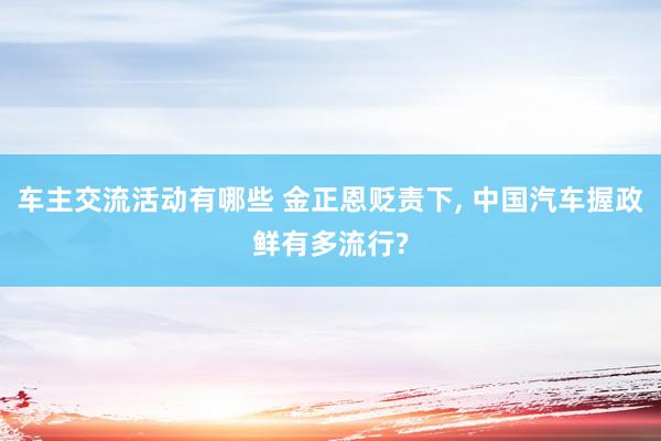 车主交流活动有哪些 金正恩贬责下, 中国汽车握政鲜有多流行?