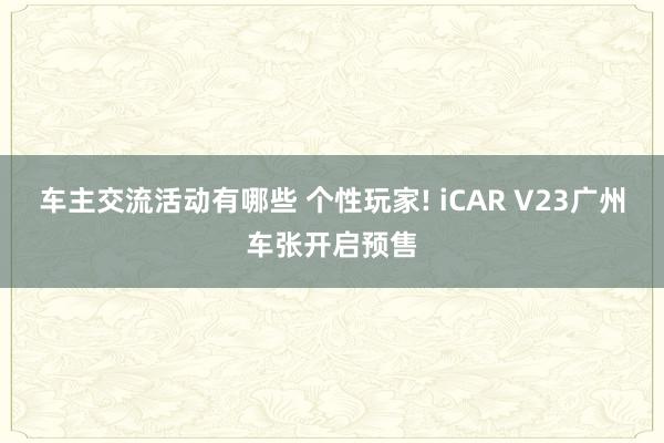 车主交流活动有哪些 个性玩家! iCAR V23广州车张开启预售