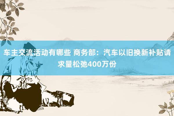 车主交流活动有哪些 商务部：汽车以旧换新补贴请求量松弛400万份