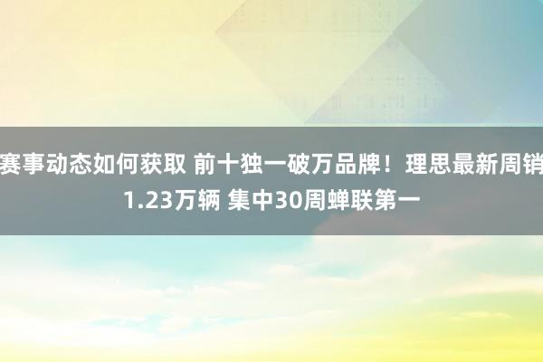 赛事动态如何获取 前十独一破万品牌！理思最新周销1.23万辆 集中30周蝉联第一