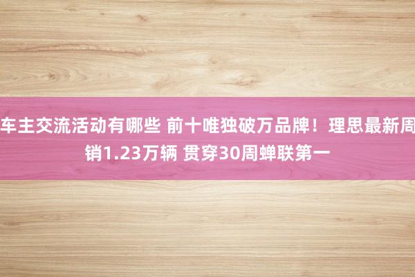 车主交流活动有哪些 前十唯独破万品牌！理思最新周销1.23万辆 贯穿30周蝉联第一