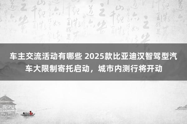 车主交流活动有哪些 2025款比亚迪汉智驾型汽车大限制寄托启动，城市内测行将开动