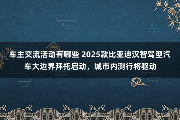 车主交流活动有哪些 2025款比亚迪汉智驾型汽车大边界拜托启动，城市内测行将驱动