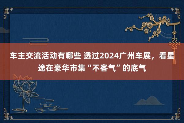 车主交流活动有哪些 透过2024广州车展，看星途在豪华市集“不客气”的底气