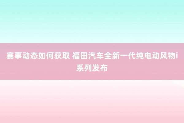 赛事动态如何获取 福田汽车全新一代纯电动风物i系列发布