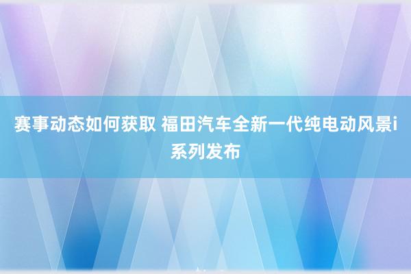 赛事动态如何获取 福田汽车全新一代纯电动风景i系列发布