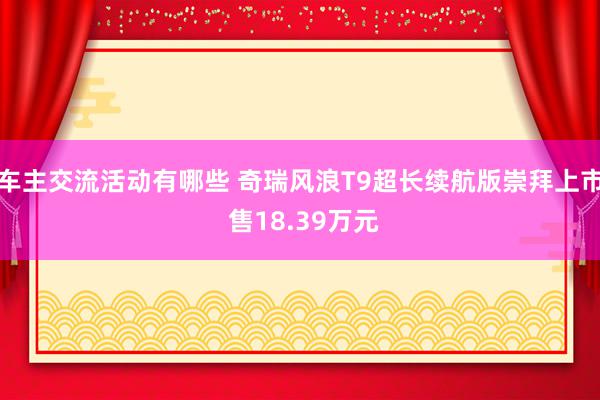 车主交流活动有哪些 奇瑞风浪T9超长续航版崇拜上市 售18.39万元