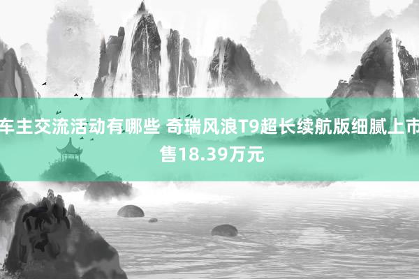 车主交流活动有哪些 奇瑞风浪T9超长续航版细腻上市 售18.39万元