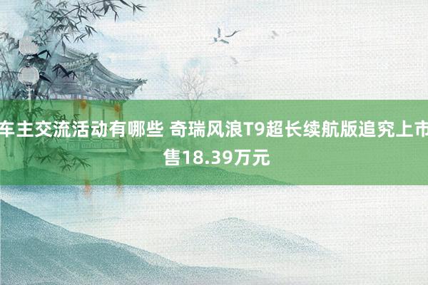 车主交流活动有哪些 奇瑞风浪T9超长续航版追究上市 售18.39万元