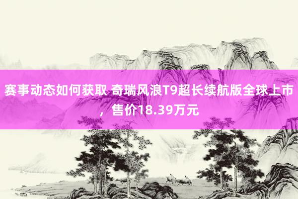 赛事动态如何获取 奇瑞风浪T9超长续航版全球上市，售价18.39万元