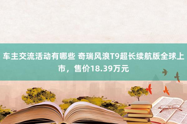 车主交流活动有哪些 奇瑞风浪T9超长续航版全球上市，售价18.39万元