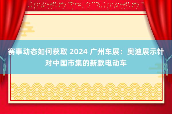 赛事动态如何获取 2024 广州车展：奥迪展示针对中国市集的新款电动车