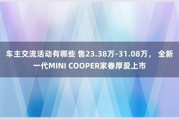 车主交流活动有哪些 售23.38万-31.08万， 全新一代MINI COOPER家眷厚爱上市