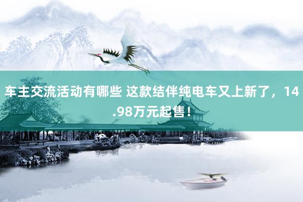 车主交流活动有哪些 这款结伴纯电车又上新了，14.98万元起售！