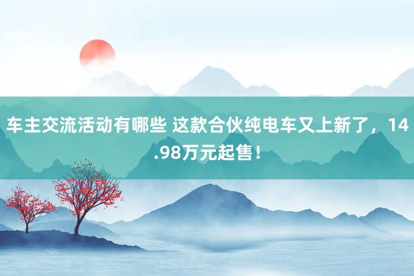 车主交流活动有哪些 这款合伙纯电车又上新了，14.98万元起售！