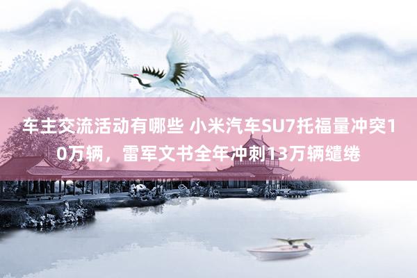 车主交流活动有哪些 小米汽车SU7托福量冲突10万辆，雷军文书全年冲刺13万辆缱绻