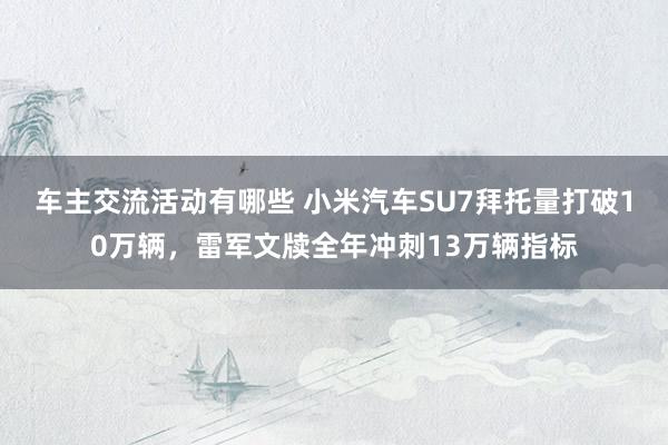 车主交流活动有哪些 小米汽车SU7拜托量打破10万辆，雷军文牍全年冲刺13万辆指标