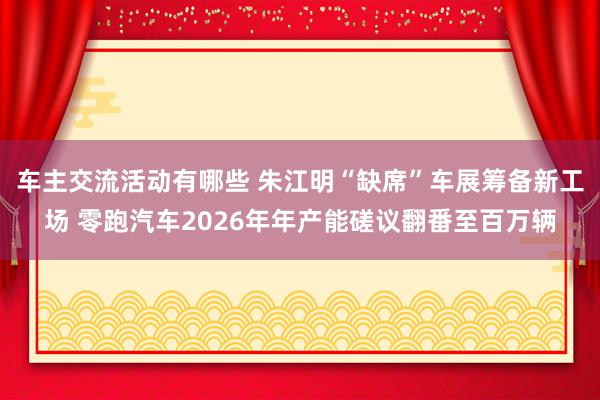 车主交流活动有哪些 朱江明“缺席”车展筹备新工场 零跑汽车2026年年产能磋议翻番至百万辆