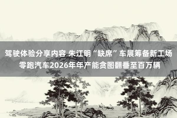 驾驶体验分享内容 朱江明“缺席”车展筹备新工场 零跑汽车2026年年产能贪图翻番至百万辆