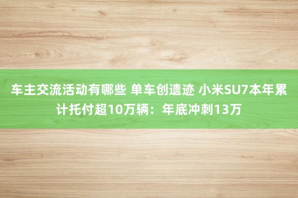 车主交流活动有哪些 单车创遗迹 小米SU7本年累计托付超10万辆：年底冲刺13万