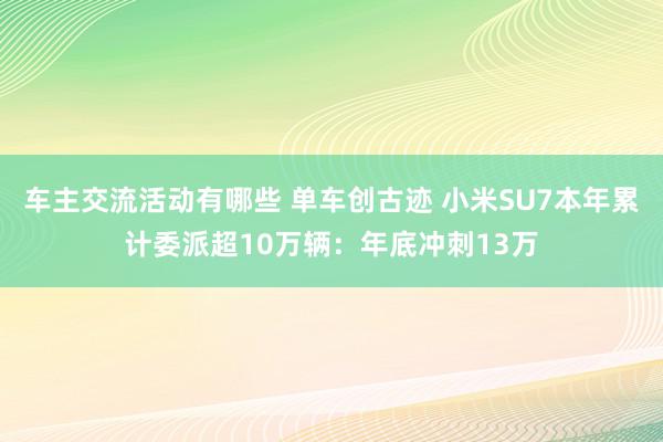 车主交流活动有哪些 单车创古迹 小米SU7本年累计委派超10万辆：年底冲刺13万