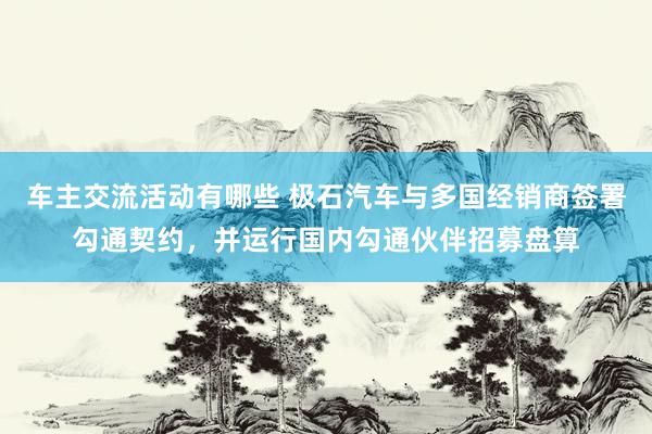 车主交流活动有哪些 极石汽车与多国经销商签署勾通契约，并运行国内勾通伙伴招募盘算