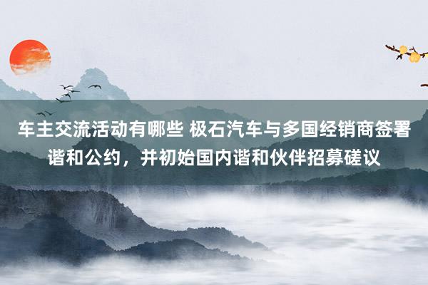 车主交流活动有哪些 极石汽车与多国经销商签署谐和公约，并初始国内谐和伙伴招募磋议