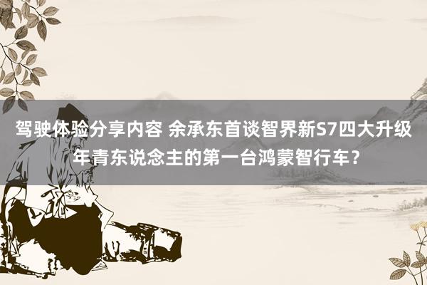 驾驶体验分享内容 余承东首谈智界新S7四大升级 年青东说念主的第一台鸿蒙智行车？