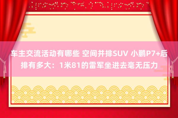 车主交流活动有哪些 空间并排SUV 小鹏P7+后排有多大：1米81的雷军坐进去毫无压力