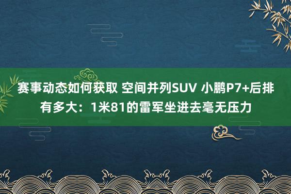 赛事动态如何获取 空间并列SUV 小鹏P7+后排有多大：1米81的雷军坐进去毫无压力