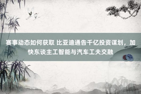 赛事动态如何获取 比亚迪通告千亿投资谋划，加快东谈主工智能与汽车工夫交融