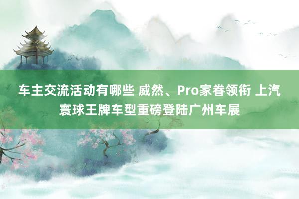 车主交流活动有哪些 威然、Pro家眷领衔 上汽寰球王牌车型重磅登陆广州车展