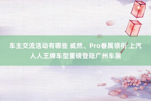 车主交流活动有哪些 威然、Pro眷属领衔 上汽人人王牌车型重磅登陆广州车展