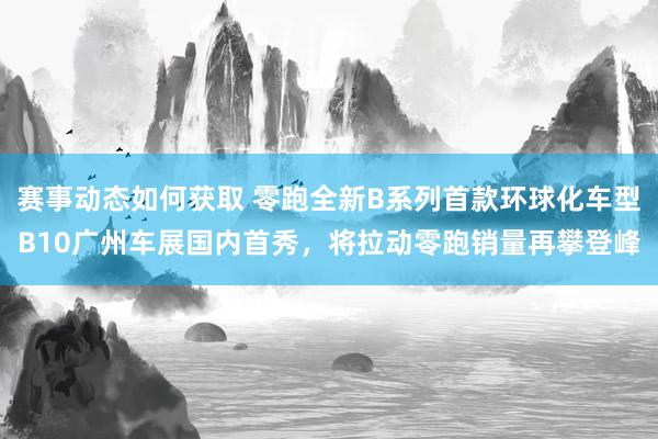 赛事动态如何获取 零跑全新B系列首款环球化车型B10广州车展国内首秀，将拉动零跑销量再攀登峰